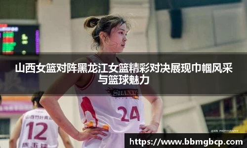 山西女篮对阵黑龙江女篮精彩对决展现巾帼风采与篮球魅力