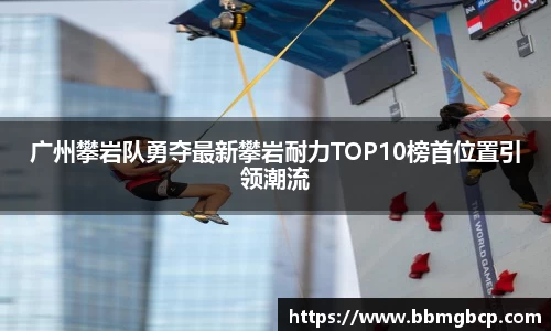 广州攀岩队勇夺最新攀岩耐力TOP10榜首位置引领潮流